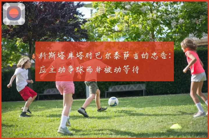 科斯塔库塔对巴尔泰萨吉的忠告：应主动争球而非被动等待