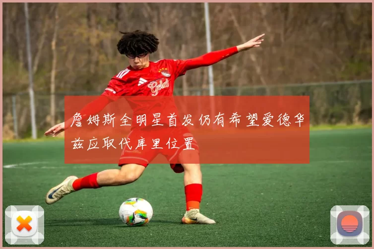 詹姆斯全明星首发仍有希望爱德华兹应取代库里位置