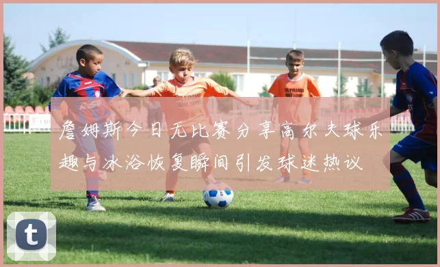 詹姆斯今日无比赛分享高尔夫球乐趣与冰浴恢复瞬间引发球迷热议