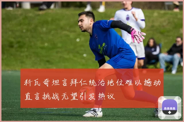 科瓦奇坦言拜仁统治地位难以撼动直言挑战无望引发热议