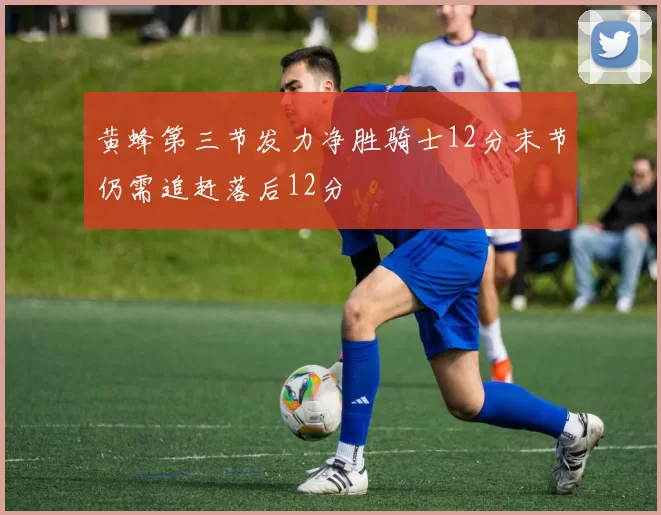 黄蜂第三节发力净胜骑士12分末节仍需追赶落后12分