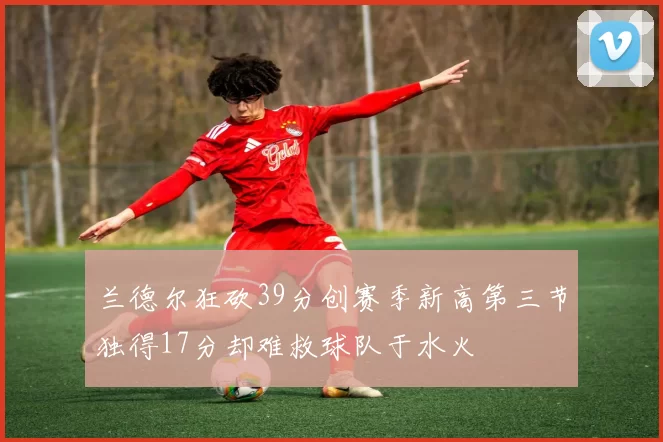 兰德尔狂砍39分创赛季新高第三节独得17分却难救球队于水火