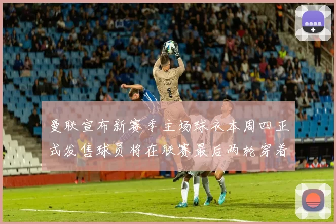 曼联宣布新赛季主场球衣本周四正式发售球员将在联赛最后两轮穿着上阵