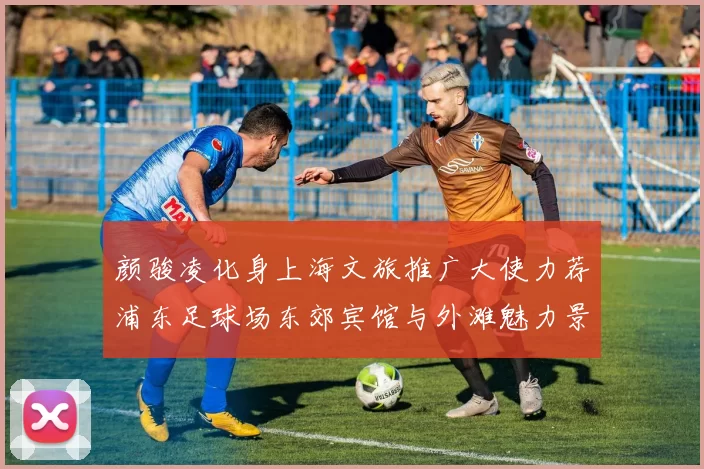 颜骏凌化身上海文旅推广大使力荐浦东足球场东郊宾馆与外滩魅力景点