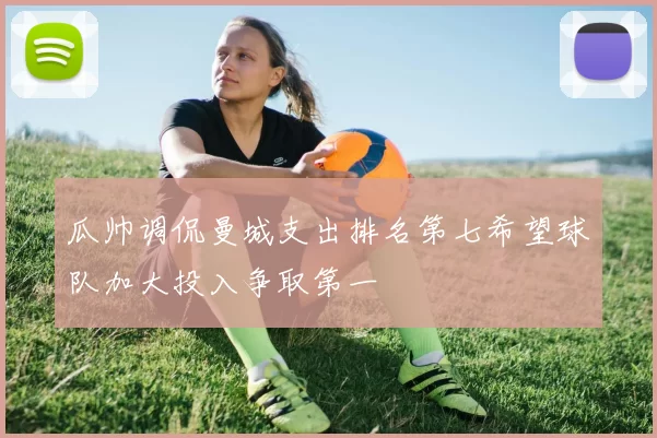 瓜帅调侃曼城支出排名第七希望球队加大投入争取第一