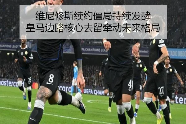维尼修斯续约僵局持续发酵 皇马边路核心去留牵动未来格局